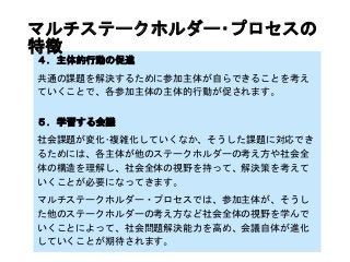 ４．主体的行動の促進
共通の課題を解決するために参加主体が自らできることを考え
ていくことで、各参加主体の主体的行動が促されます。
５．学習する会議
社会課題が変化･複雑化していくなか、そうした課題に対応でき
るためには、各主体が他のステークホルダーの考え方や社会全
体の構造を理解し、社会全体の視野を持って、解決策を考えて
いくことが必要になってきます。
マルチステークホルダー・プロセスでは、参加主体が、そうし
た他のステークホルダーの考え方など社会全体の視野を学んで
いくことによって、社会問題解決能力を高め、会議自体が進化
していくことが期待されます。
マルチステークホルダー･プロセスの
特徴
 