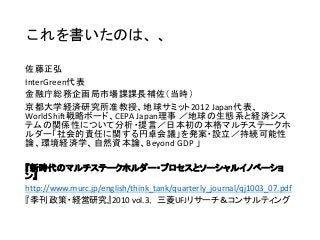 佐藤正弘
InterGreen代表
金融庁総務企画局市場課課長補佐（当時）
京都大学経済研究所准教授、地球サミット2012 Japan代表、
WorldShift戦略ボード、CEPA Japan理事 ／地球の生態系と経済シス
テムの関係性について分析・提言／日本初の本格マルチステークホ
ルダー「社会的責任に関する円卓会議」を発案・設立／持続可能性
論、環境経済学、自然資本論、Beyond GDP 」
『新時代のマルチステークホルダー・プロセスとソーシャルイノベーショ
ン』
http://www.murc.jp/english/think_tank/quarterly_journal/qj1003_07.pdf
『季刊 政策・経営研究』2010 vol.3， 三菱UFJリサーチ＆コンサルティング
これを書いたのは、、
 
