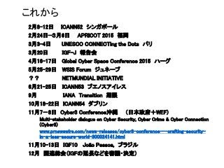 これから
2月8-12日 ICANN52 シンガポール
2月24日—３月6日 APRICOT 2015 福岡
3月3-4日 UNESCO CONNECTing the Dots パリ
3月20日 IGF-J 報告会
4月16-17日 Global Cyber Space Conference 2015 ハーグ
5月25-29日 WSIS Forum ジュネーブ
？？ NETMUNDIAL INITIATIVE
6月21-25日 ICANN53 ブエノスアイレス
9月 IANA Transition 期限
10月18-22日 ICANN54 ダブリン
11月7－8日 Cyber3 Conference沖縄 （日本政府＋WEF)
Multi-stakeholder dialogue on Cyber Security, Cyber Crime & Cyber Connection
(Cyber3)
www.prnewswire.com/news-releases/cyber3-conference---crafting-security-
in-a-less-secure-world-300024141.html
11月10-13日 IGF10 João Pessoa, ブラジル
12月 国連総会（IGFの延長などを審議・決定）
 
