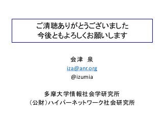 ご清聴ありがとうございました
今後ともよろしくお願いします
会津 泉
iza@anr.org
@izumia
多摩大学情報社会学研究所
（公財）ハイパーネットワーク社会研究所
 
