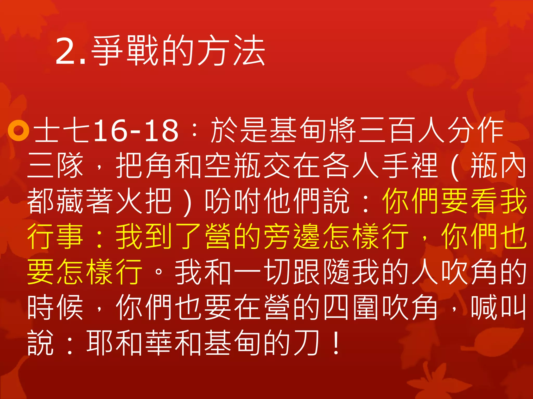 士七16-18︰於是基甸將三百人分作
三隊，把角和空瓶交在各人手裡（瓶內
都藏著火把）吩咐他們說：你們要看我
行事：我到了營的旁邊怎樣行，你們也
要怎樣行。我和一切跟隨我的人吹角的
時候，你們也要在營的四圍吹角，喊叫
說：耶和華和基甸的刀！
2.爭戰的方法
 