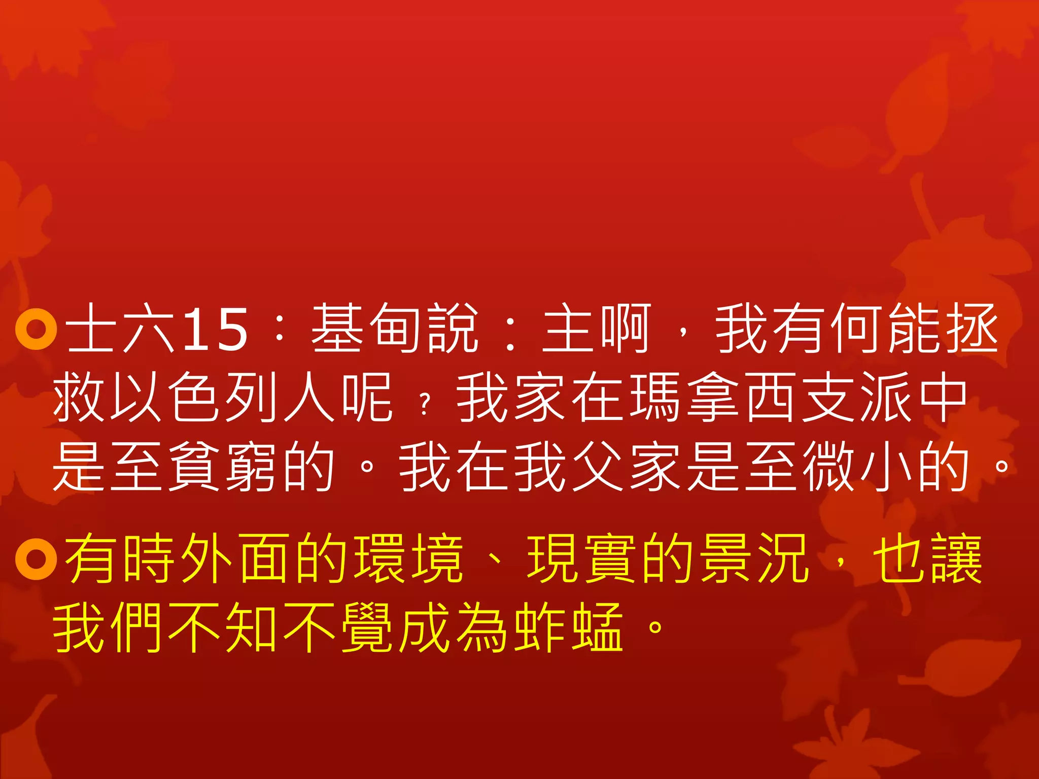 士六15︰基甸說：主啊，我有何能拯
救以色列人呢﹖我家在瑪拿西支派中
是至貧窮的。我在我父家是至微小的。
有時外面的環境、現實的景況，也讓
我們不知不覺成為蚱蜢。
 