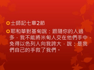 士師記七章2節
耶和華對基甸說：跟隨你的人過
多，我不能將米甸人交在他們手中，
免得以色列人向我誇大，說：是我
們自己的手救了我們。
 