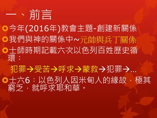 今年(2016年)教會主題-創建新關係
我們與神的關係中~元帥與兵丁關係
士師時期記載六次以色列百姓歷史循
環︰
犯罪受苦呼求蒙救犯罪…
士六6︰以色列人因米甸人的緣故，極其
窮乏，就呼求耶和華。
一、前言
 