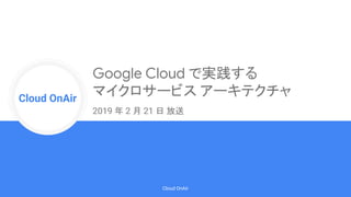 Cloud Onr
Cloud OnAir
Cloud OnAir
2019 年 2 月 21 日 放送
Google Cloud で実践する
マイクロサービス アーキテクチャ
 