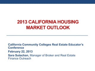 2013 CALIFORNIA HOUSING
          MARKET OUTLOOK


California Community Colleges Real Estate Educator’s
Conference
February 22, 2013
Sara Sutachan, Manager of Broker and Real Estate
Finance Outreach
 