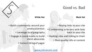 Good vs. Bad
White Hat
• Build a community around your
product/service
• Leverage local geography
• Engage in social media...