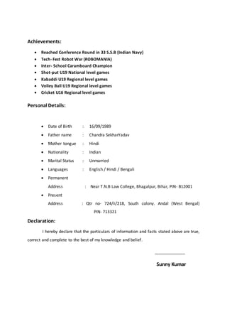 Achievements:
 Reached Conference Round in 33 S.S.B (Indian Navy)
 Tech- Fest Robot War (ROBOMANIA)
 Inter- School Caramboard Champion
 Shot-put U19 National level games
 Kabaddi U19 Regional level games
 Volley Ball U19 Regional level games
 Cricket U16 Regional level games
Personal Details:
 Date of Birth : 16/09/1989
 Father name : Chandra SekharYadav
 Mother tongue : Hindi
 Nationality : Indian
 Marital Status : Unmarried
 Languages : English / Hindi / Bengali
 Permanent
Address : Near T.N.B Law College, Bhagalpur, Bihar, PIN- 812001
 Present
Address : Qtr no- 724/ii/218, South colony. Andal (West Bengal)
PIN- 713321
Declaration:
I hereby declare that the particulars of information and facts stated above are true,
correct and complete to the best of my knowledge and belief.
_______________
Sunny Kumar
 