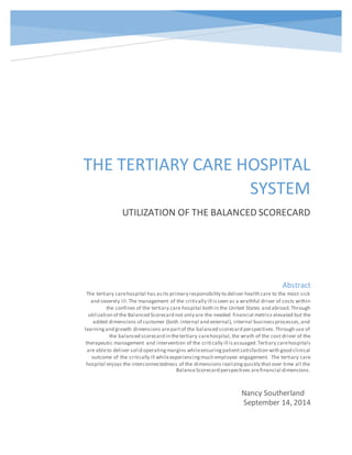 THE TERTIARY CARE HOSPITAL
SYSTEM
UTILIZATION OF THE BALANCED SCORECARD
Nancy Southerland
September 14, 2014
Abstract
The tertiary carehospital has asits primary responsibility to deliver health care to the most sick
and severely ill.The management of the critically ill isseen as a wrathful driver of costs within
the confines of the tertiary care hospital both in the United States and abroad.Through
utilization of the Balanced Scorecard not only are the needed financial metrics elevated but the
added dimensions of customer (both internal and external), internal businessprocesses,and
learningand growth dimensions arepartof the balanced scorecard perspectives.Through use of
the balanced scorecard in thetertiary carehospital,the wrath of the cost driver of the
therapeutic management and intervention of the critically ill isassuaged.Tertiary carehospitals
are ableto deliver solid operatingmargins whileensuringpatientsatisfaction with good clinical
outcome of the critically ill whileexperiencingmuch employee engagement. The tertiary care
hospital enjoys the interconnectedness of the dimensions realizingquickly thatover time all the
BalanceScorecard perspectives arefinancial dimensions.
 