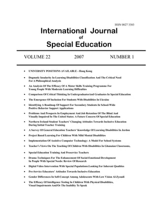 ISSN 0827 3383
International Journal
of
Special Education
VOLUME 22 2007 NUMBER 1
• UNIVERSITY POSITIONS AVAILABLE - Hong Kong
• Dogmatic Insularity In Learning Disabilities Classification And The Critical Need
For A Philosophical Analysis
• An Analysis Of The Efficacy Of A Motor Skills Training Programme For
Young People With Moderate Learning Difficulties
• Comparison Of Critical Thinking In UndergraduatesAnd Graduates In Special Education
• The Emergence Of Inclusion For Students With Disabilities In Ukraine
• Identifying A Roadmap Of Support For Secondary Students In School-Wide
Positive Behavior Support Applications
• Problems And Prospects In Employment And Job Retention Of The Blind And
Visually Impaired In The United States: A Future Concern Of Special Education
• Northern Ireland Student Teachers’ Changing Attitudes Towards Inclusive Education
During Initial Teacher Training
• A Survey Of General Education Teachers' Knowledge Of Learning Disabilities In Jordan
• Project Based Learning For Children With Mild Mental Disabilities
• Implementation Of Assistive Computer Technology: A Model For School Systems
• Teacher’s Views On The Teaching Of Children With Disabilities In Ghanaian Classrooms,
• Special Education Training And Preservice Teachers
• Drama Techniques For The Enhancement Of Social-Emotional Development
In People With Special Needs: Review Of Research
• Digital Video Intervention With Special Populations:Looking For Inherent Qualities
• Pre-Service Educators’ Attitudes Towards Inclusive Education
• Gender Differences In Self-Concept Among Adolescents With Low Vision Al-Zyoudi
• The Efficacy Of Intelligence Testing In Children With Physical Disabilities,
Visual Impairments And/Or The Inability To Speak
 
