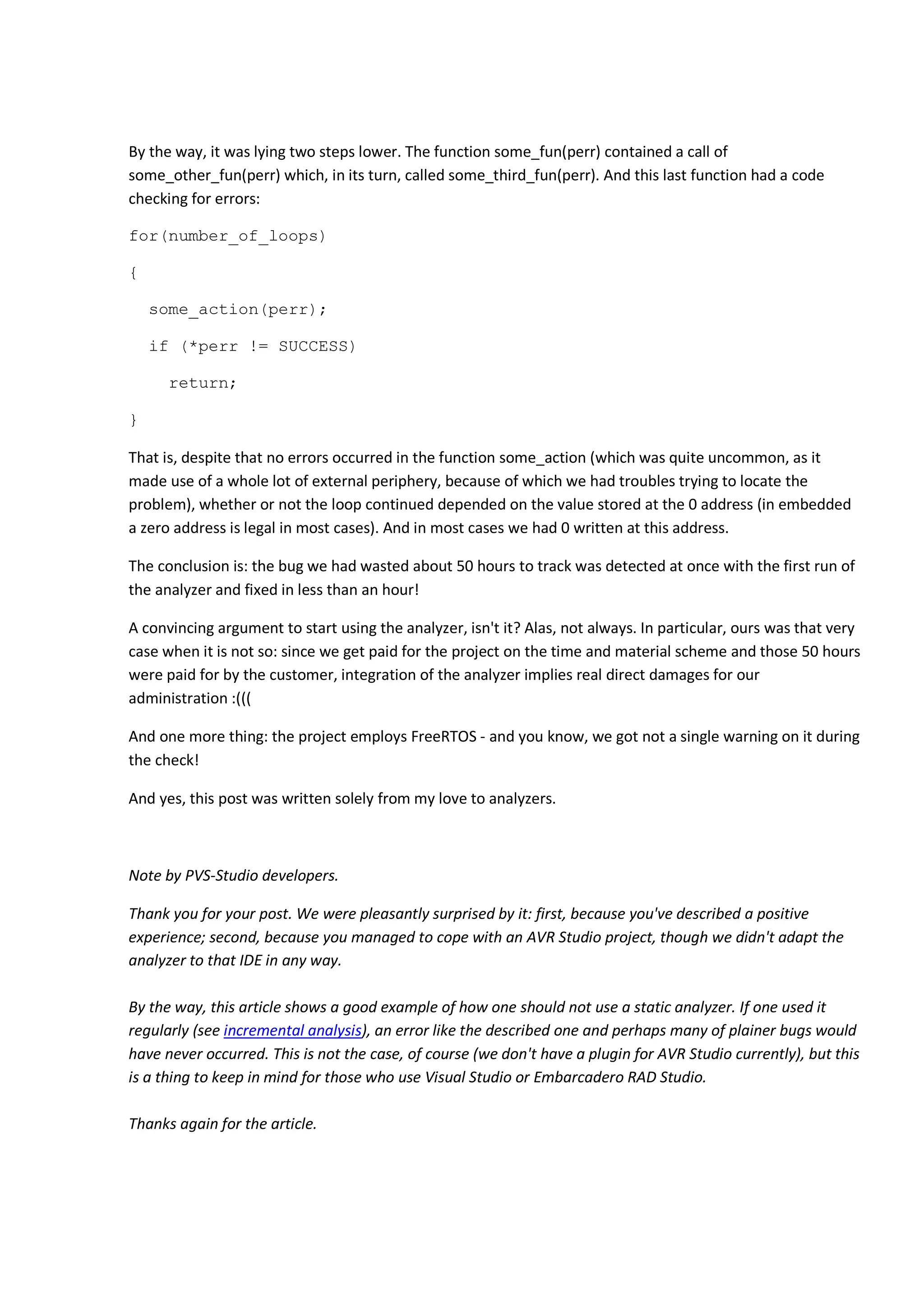 By the way, it was lying two steps lower. The function some_fun(perr) contained a call of 
some_other_fun(perr) which, in its turn, called some_third_fun(perr). And this last function had a code 
checking for errors: 
for(number_of_loops) 
{ 
some_action(perr); 
if (*perr != SUCCESS) 
return; 
} 
That is, despite that no errors occurred in the function some_action (which was quite uncommon, as it 
made use of a whole lot of external periphery, because of which we had troubles trying to locate the 
problem), whether or not the loop continued depended on the value stored at the 0 address (in embedded 
a zero address is legal in most cases). And in most cases we had 0 written at this address. 
The conclusion is: the bug we had wasted about 50 hours to track was detected at once with the first run of 
the analyzer and fixed in less than an hour! 
A convincing argument to start using the analyzer, isn't it? Alas, not always. In particular, ours was that very 
case when it is not so: since we get paid for the project on the time and material scheme and those 50 hours 
were paid for by the customer, integration of the analyzer implies real direct damages for our 
administration :((( 
And one more thing: the project employs FreeRTOS - and you know, we got not a single warning on it during 
the check! 
And yes, this post was written solely from my love to analyzers. 
Note by PVS-Studio developers. 
Thank you for your post. We were pleasantly surprised by it: first, because you've described a positive 
experience; second, because you managed to cope with an AVR Studio project, though we didn't adapt the 
analyzer to that IDE in any way. 
By the way, this article shows a good example of how one should not use a static analyzer. If one used it 
regularly (see incremental analysis), an error like the described one and perhaps many of plainer bugs would 
have never occurred. This is not the case, of course (we don't have a plugin for AVR Studio currently), but this 
is a thing to keep in mind for those who use Visual Studio or Embarcadero RAD Studio. 
Thanks again for the article. 
 