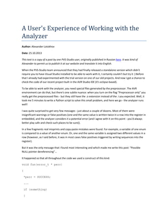A User's Experience of Working with the 
Analyzer 
Author: Alexander Lotokhov 
Date: 25.10.2013 
This text is a copy of a post by one PVS-Studio user, originally published in Russian here. It was kind of 
Alexander to permit us to publish it at our website and translate it into English. 
When the PVS-Studio team announced that they had finally released a standalone version which didn't 
require you to have Visual Studio installed to be able to work with it, I certainly couldn't but try it :) Before 
that I already had experimented with the trial version on one of our old projects. And now I got a chance to 
check the code of our recent project built in the AVR Studio IDE (it's eclipse-based). 
To be able to work with the analyzer, you need special files generated by the preprocessor. The AVR 
environment can do that, but there's one subtle nuance: when you turn on the flag "Preprocessor only" you 
really get the preprocessed files - but they still have the .o extension instead of the .i you expected. Well, it 
took me 5 minutes to write a Python script to solve this small problem, and here we go - the analyzer runs 
well! 
I was quite surprised to get very few messages - just about a couple of dozens. Most of them were 
insignificant warnings or false positives (one and the same value is written twice in a row into the register in 
embedded, and the analyzer considers it a potential error (and I agree with it on this point - you'd always 
better play safe and check such places to be sure)). 
In a few fragments real misprints and copy-paste mistakes were found. For example, a variable of one enum 
is compared to a value of another enum. Or, one and the same variable is assigned two different values in a 
row (however, as I said before, it was in most cases false positives triggered by writing sequences into the 
register). 
But it was the only message that I found most interesting and which made me write this post: "Possible 
NULL pointer dereferencing"... 
It happened so that all throughout the code we used a construct of this kind: 
void fun(error_t * perr) 
{ 
*perr = SUCCESS; 
... 
if (something) 
{ 
 
