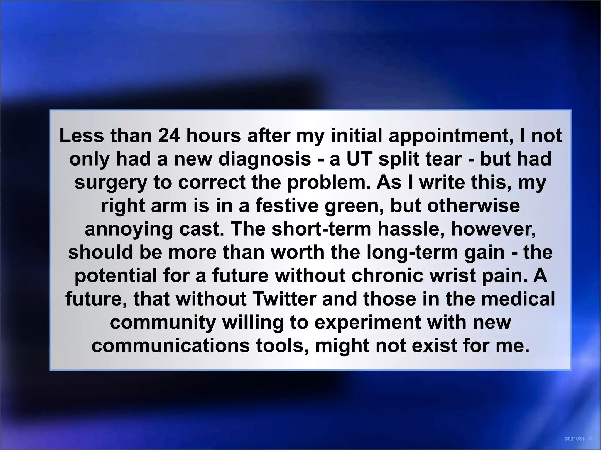 Less than 24 hours after my initial appointment, I not
  only had a new diagnosis - a UT split tear - but had
  surgery to correct the problem. As I write this, my
     right arm is in a festive green, but otherwise
   annoying cast. The short-term hassle, however,
 should be more than worth the long-term gain - the
  potential for a future without chronic wrist pain. A
 future, that without Twitter and those in the medical
      community willing to experiment with new
    communications tools, might not exist for me.



                                                         3031031-10
 