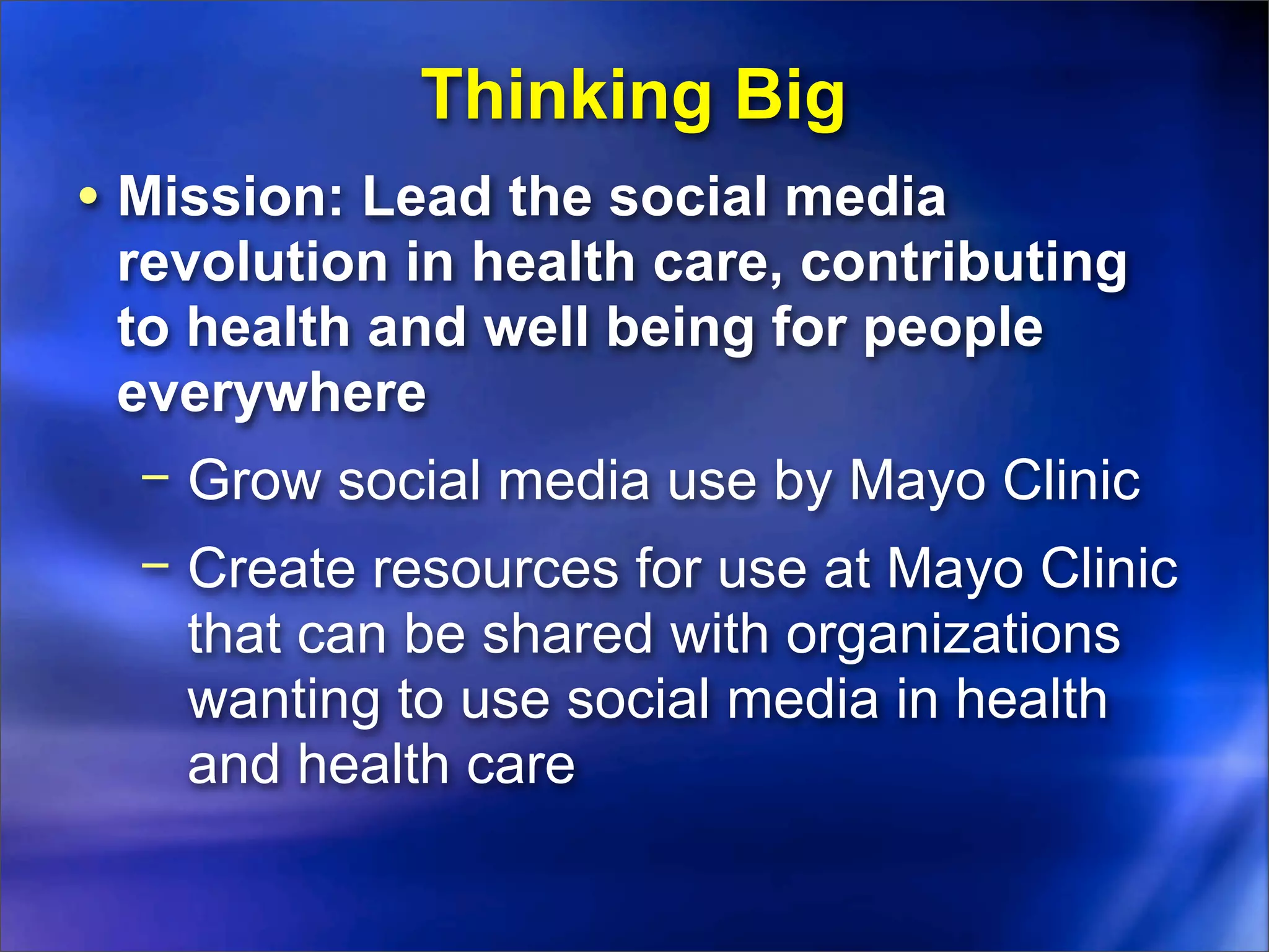 Thinking Big
• Mission: Lead the social media
 revolution in health care, contributing
 to health and well being for people
 everywhere
  − Grow social media use by Mayo Clinic
  − Create resources for use at Mayo Clinic
    that can be shared with organizations
    wanting to use social media in health
    and health care
 