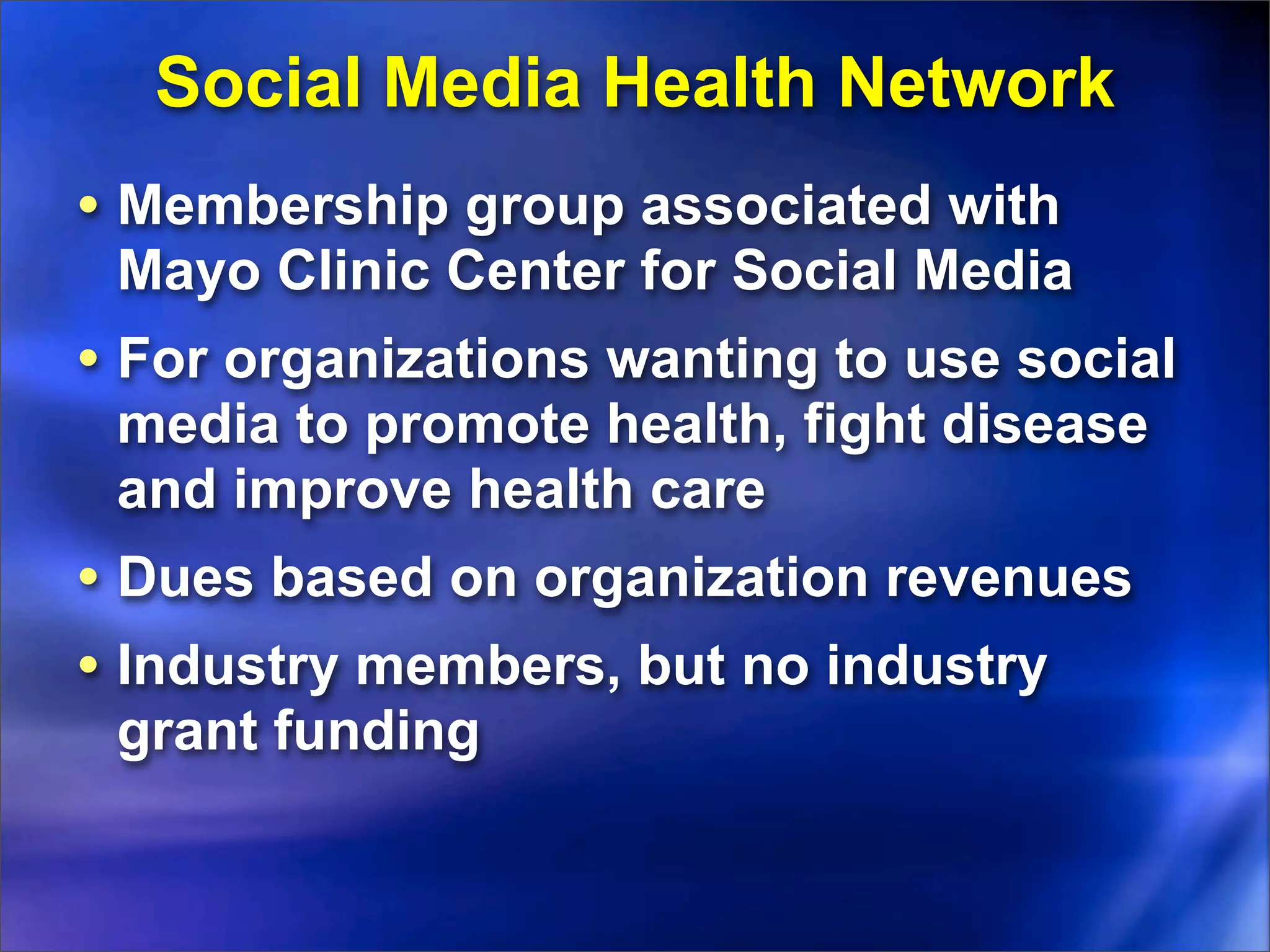Social Media Health Network
• Membership group associated with
 Mayo Clinic Center for Social Media
• For organizations wanting to use social
 media to promote health, fight disease
 and improve health care
• Dues based on organization revenues
• Industry members, but no industry
 grant funding
 