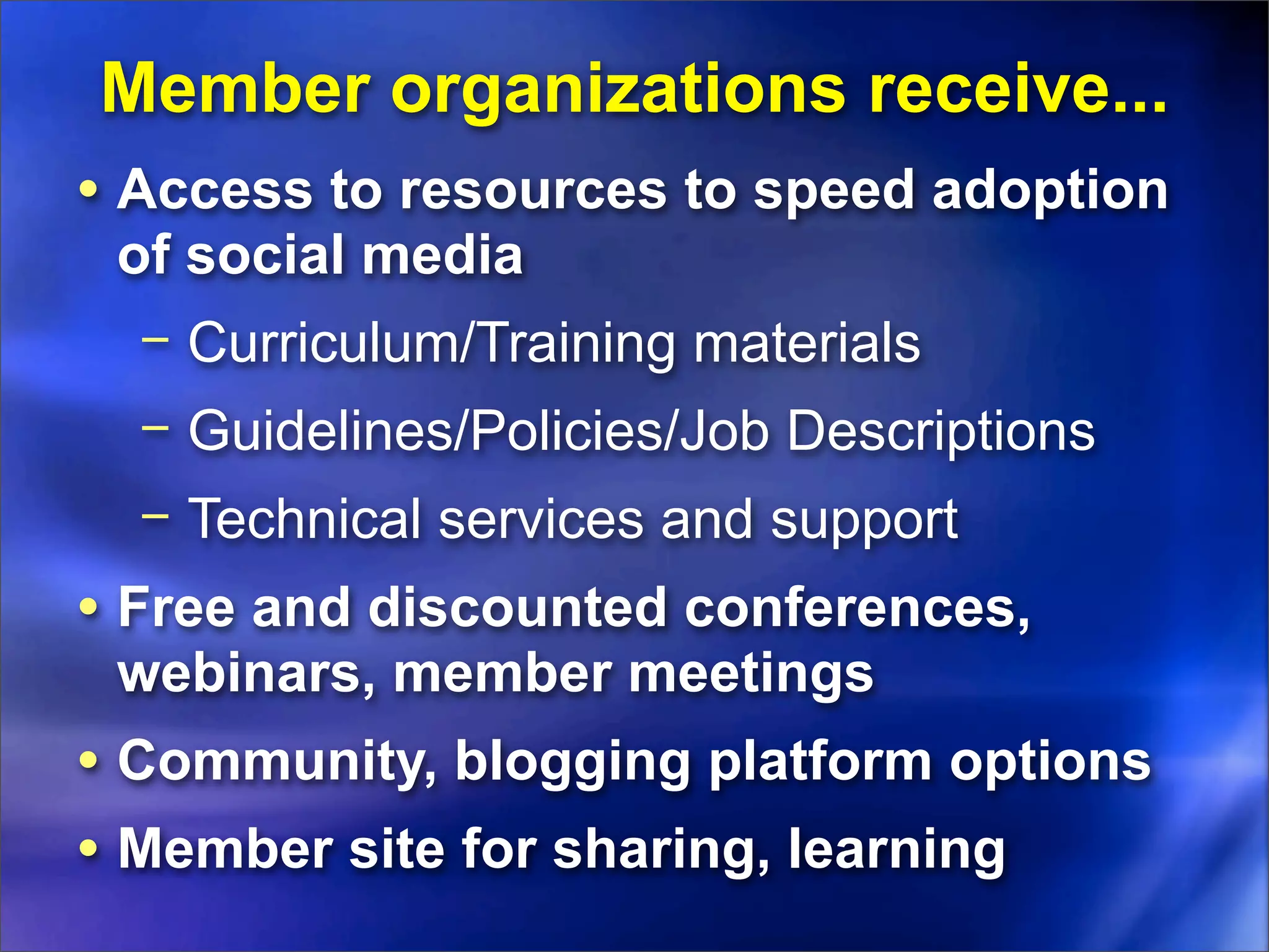 Member organizations receive...
• Access to resources to speed adoption
 of social media
  − Curriculum/Training materials
  − Guidelines/Policies/Job Descriptions
  − Technical services and support
• Free and discounted conferences,
 webinars, member meetings
• Community, blogging platform options
• Member site for sharing, learning
 