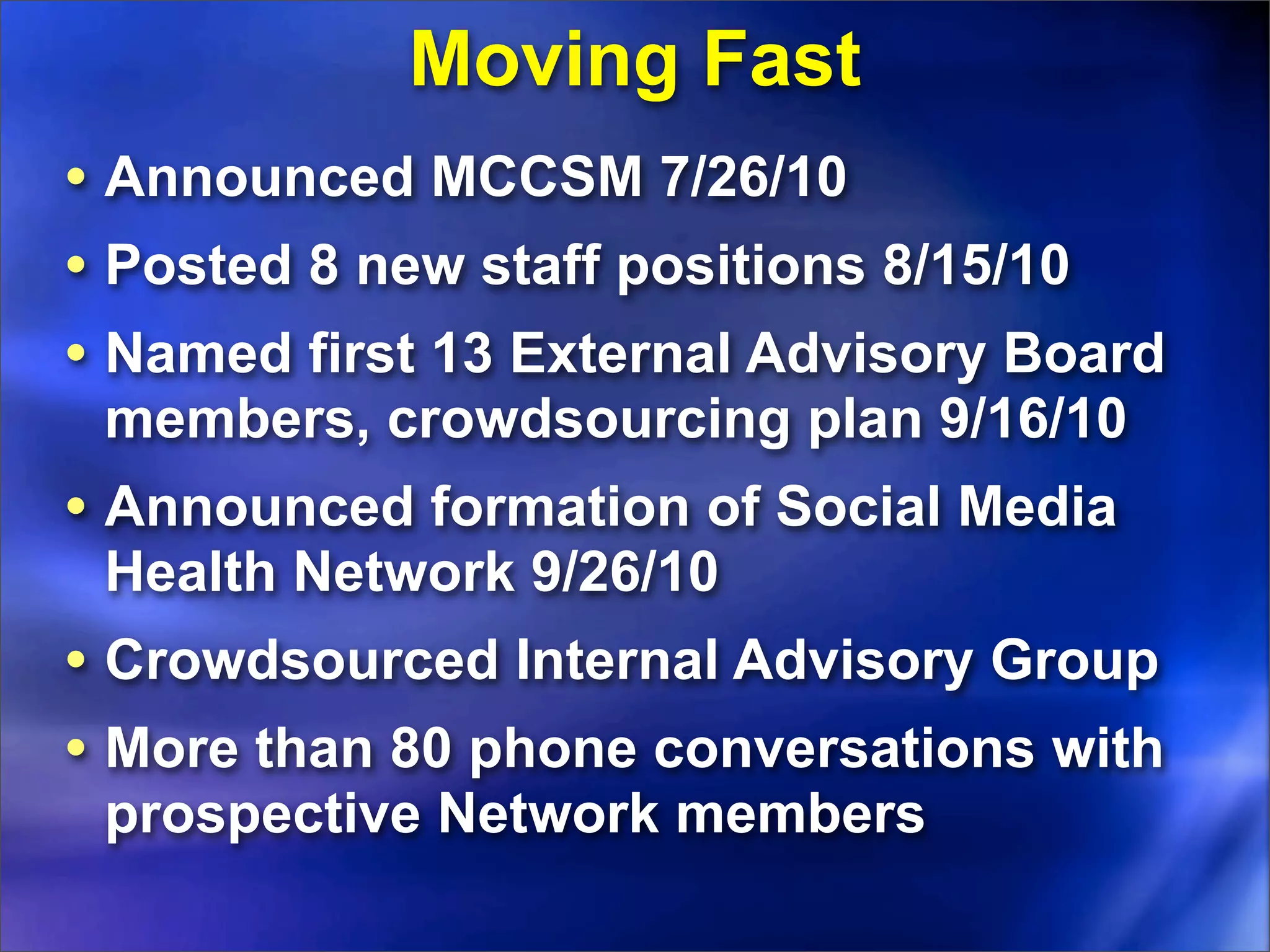 Moving Fast
• Announced MCCSM 7/26/10
• Posted 8 new staff positions 8/15/10
• Named first 13 External Advisory Board
 members, crowdsourcing plan 9/16/10
• Announced formation of Social Media
 Health Network 9/26/10
• Crowdsourced Internal Advisory Group
• More than 80 phone conversations with
 prospective Network members
 