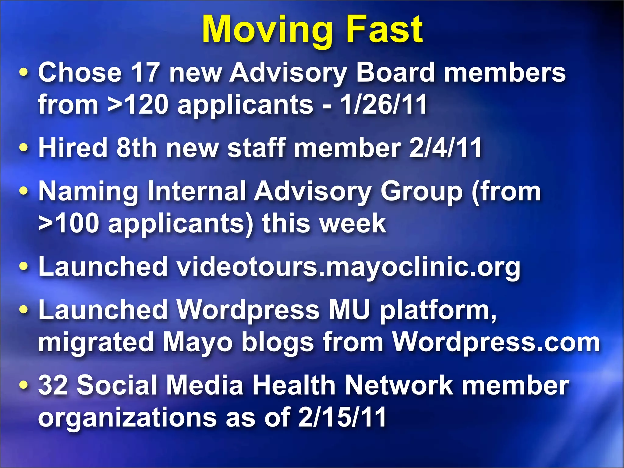 Moving Fast
• Chose 17 new Advisory Board members
 from >120 applicants - 1/26/11
• Hired 8th new staff member 2/4/11
• Naming Internal Advisory Group (from
 >100 applicants) this week
• Launched videotours.mayoclinic.org
• Launched Wordpress MU platform,
 migrated Mayo blogs from Wordpress.com
• 32 Social Media Health Network member
 organizations as of 2/15/11
 