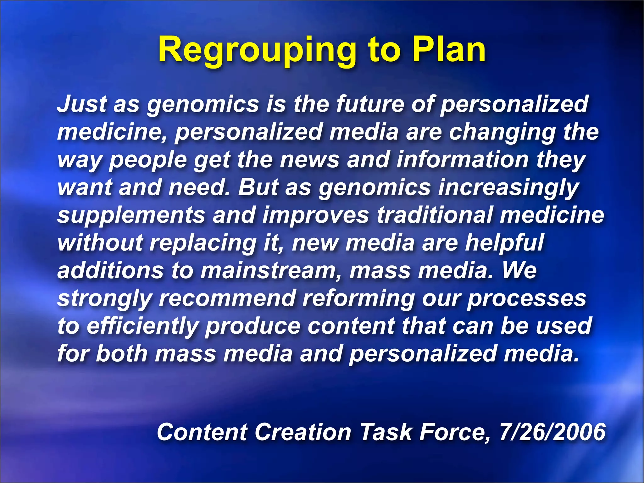 Regrouping to Plan
Just as genomics is the future of personalized
medicine, personalized media are changing the
way people get the news and information they
want and need. But as genomics increasingly
supplements and improves traditional medicine
without replacing it, new media are helpful
additions to mainstream, mass media. We
strongly recommend reforming our processes
to efficiently produce content that can be used
for both mass media and personalized media.


        Content Creation Task Force, 7/26/2006
 