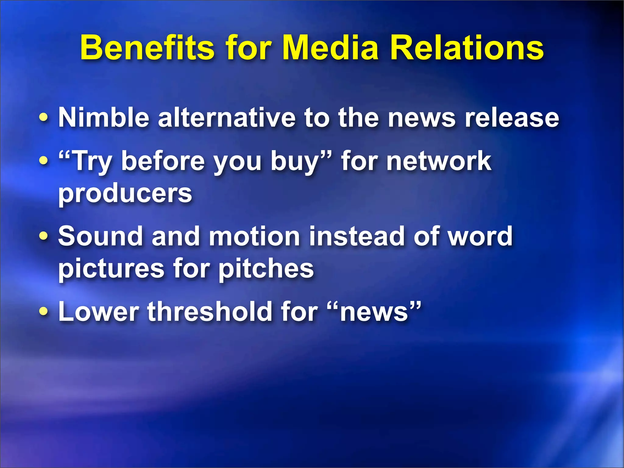 Benefits for Media Relations
• Nimble alternative to the news release
• “Try before you buy” for network
 producers
• Sound and motion instead of word
 pictures for pitches
• Lower threshold for “news”
 
