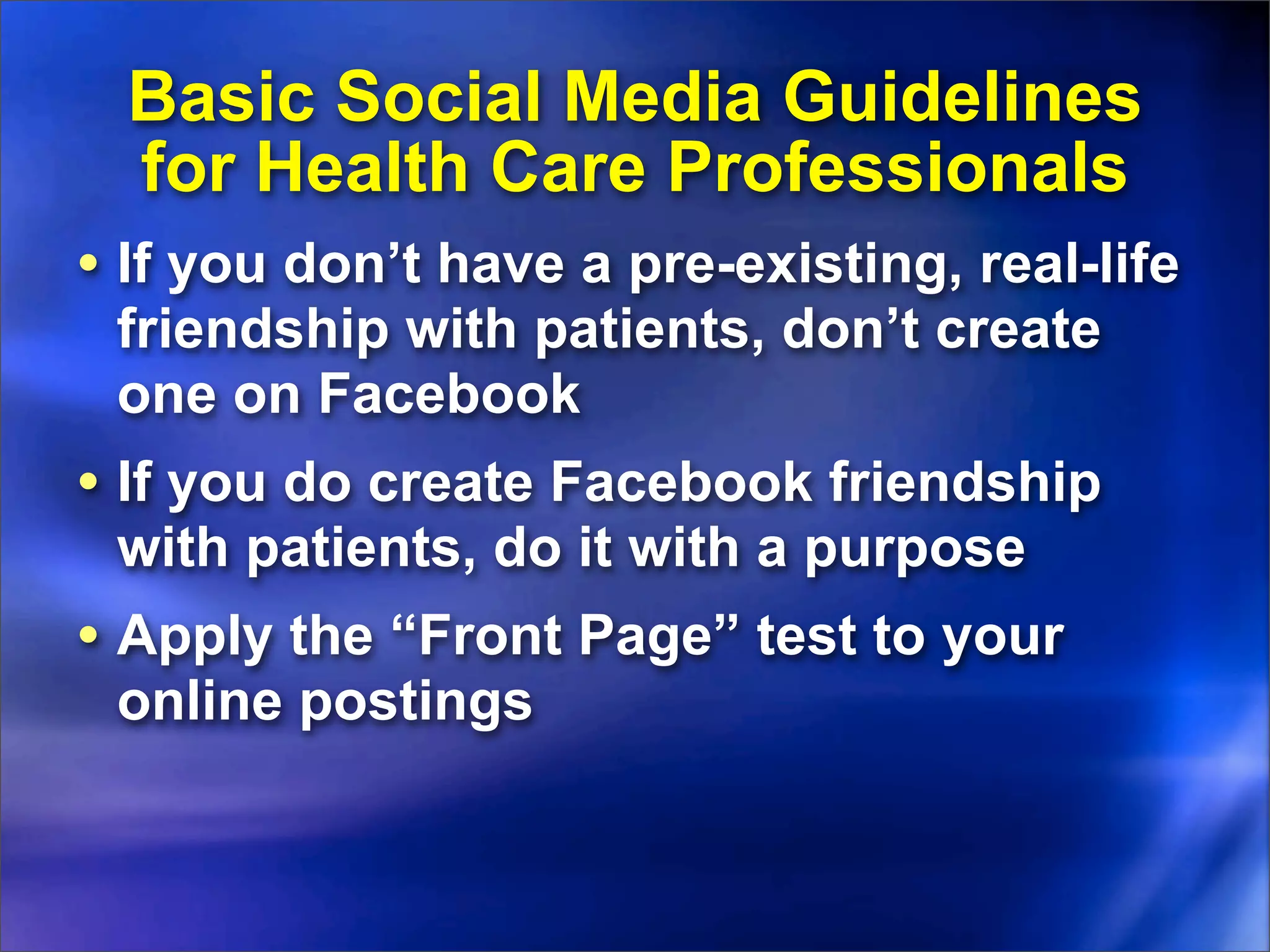 Basic Social Media Guidelines
  for Health Care Professionals
• If you don’t have a pre-existing, real-life
 friendship with patients, don’t create
 one on Facebook
• If you do create Facebook friendship
 with patients, do it with a purpose
• Apply the “Front Page” test to your
 online postings
 