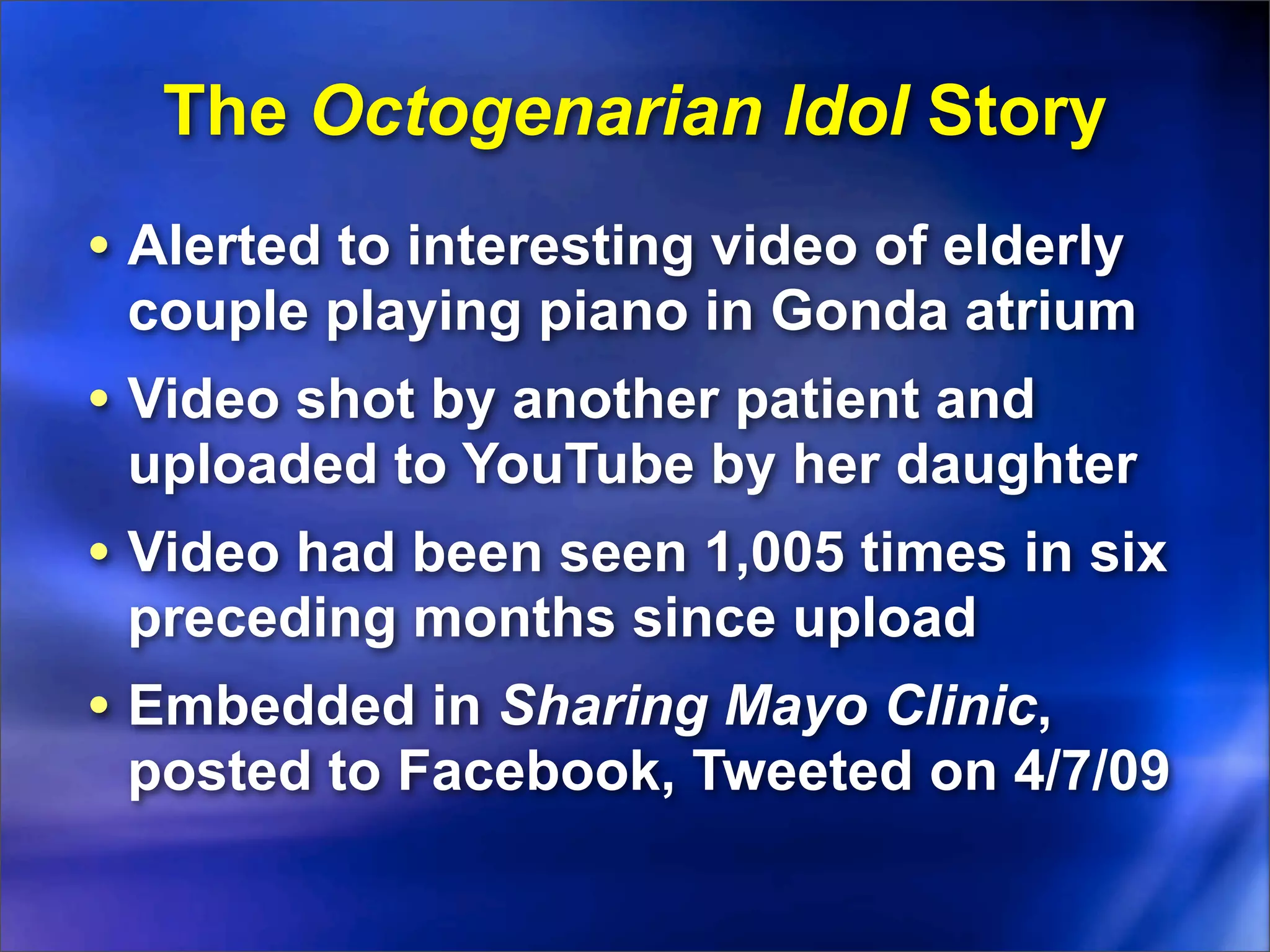The Octogenarian Idol Story
• Alerted to interesting video of elderly
 couple playing piano in Gonda atrium
• Video shot by another patient and
 uploaded to YouTube by her daughter
• Video had been seen 1,005 times in six
 preceding months since upload
• Embedded in Sharing Mayo Clinic,
 posted to Facebook, Tweeted on 4/7/09
 
