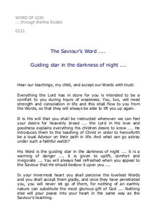 WORD OF GOD
... through Bertha Dudde
0221
The Saviour’s Word ....
Guiding star in the darkness of night ....
Hear our teachings, my child, and accept our Words with trust:
Everything the Lord has in store for you is intended to be a
comfort to you during hours of weakness. You, too, will need
strength and consolation in life and this shall flow to you from
the Words, so that they will always be able to lift you up again.
It is His will that you shall be instructed whenever we can feel
your desire for heavenly bread .... the Lord in His love and
goodness explains everything His children desire to know .... He
introduces them to the teaching of Christ in order to henceforth
be a loyal Advisor on their path in life. And what can go astray
under such a faithful watch?
His Word is the guiding star in the darkness of night .... it is a
warning of danger .... it is given to uplift, comfort and
invigorate .... You will always feel refreshed when you appeal to
the Saviour that He should bestow it upon you ....
In your innermost heart you shall perceive the loveliest Words
and you shall accept them gladly, and once they have penetrated
you, you will never let go of them, for nothing of an earthly
nature can substitute the most glorious gift of God .... Nothing
else will pour peace into your heart in the same way as the
Saviour’s teaching.
 