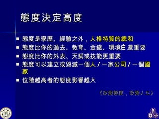 態度決定高度 態度是學歷、經驗之外， 人格特質的總和 態度比你的過去、教育、金錢、環境…還重要 態度比你的外表、天賦或技能更重要 態度可以建立或毀滅一個 人 / 一家 公司 / 一個 國家 位階越高者的態度影響越大 《改變態度，改變人生》 