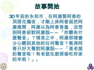 故事開始 30 年前的永和市，在阿康娶阿香的洞房花燭夜，才剛上床阿香就把阿康推開，阿康以為阿香害羞，沒想到阿香卻對阿康說──「你聽有什麼聲音」？情急之中，阿康那裡會分心聽到其他的任何聲音？氣得阿香只好大聲對阿康說──「是老鼠的聲音啦！有老鼠在廚房偷吃你家的米啦！」。  