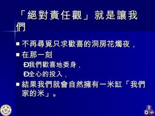 「絕對責任觀」就是讓我們 不再尋覓只求歡喜的洞房花燭夜， 在那一刻 我們歡喜地委身 ， 全心的投入 ， 結果我們就會自然擁有一米缸「我們家的米」。 