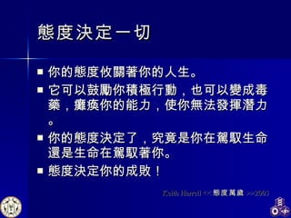 態度決定一切 你的態度攸關著你的人生。 它可以鼓勵你積極行動，也可以變成毒藥，癱瘓你的能力，使你無法發揮潛力。 你的態度決定了，究竟是你在駕馭生命還是生命在駕馭著你。 態度決定你的成敗！  Keith Harrell << 態度萬歲 >>2003 