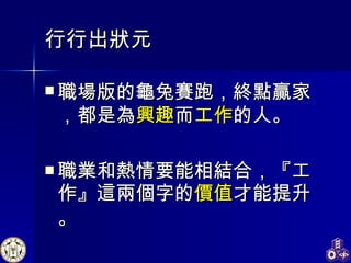 行行出狀元 職場版的龜兔賽跑 ， 終點贏家，都是為 興趣 而 工作 的人。 職業和熱情要能相結合，『工作』這兩個字的 價值 才能提升 。 