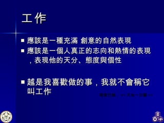 工作 應該是一種充滿 創意的自然表現 應該是一個人真正的志向和熱情的表現 ， 表現他的天分、態度與個性 越是我喜歡做的事，我就不會稱它叫工作 理查巴赫 ， << 天地一沙鷗 >> 