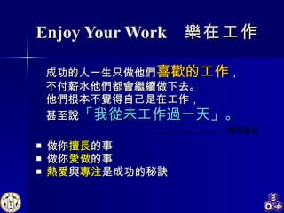 Enjoy Your Work  樂在工作 成功的人一生只做他們 喜歡的工作 ， 不付薪水他們都會繼續做下去。 他們根本不覺得自己是在工作， 甚至說 「我從未工作過一天」。 做你 擅長 的事 做你 愛做 的事 熱愛 與 專注 是成功的秘訣 …… .…………… 博恩崔西 