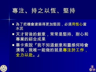專注 、 持之以恆、堅持 為了把機會建築得更加堅固，必須 用恆心 當水泥 天才背後的創意，常常是堅持、耐心和專業的綜合成果 畢卡索說『我不知道創意和靈感何時會湧現，我唯一能做的就是 專注於工作，全力以赴 。』 