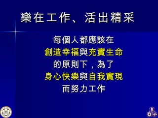 樂在工作、活出精采 每個人都應該在 創造幸福 與 充實生命 的原則下，為了 身心快樂 與 自我實現 而努力工作 