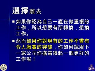選擇 離去 如果你 認為自己一直在做重複的工作，所以想要有所轉換， 想換工作 。 然而 如果你對現有的工作不曾有令人激賞的突破 ，你如何說服下一家公司你 擔當 得起一個更好的工作呢！  