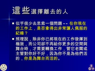 這些 選擇離去的人 似乎很少去思索一個問題 -- 在你現在的工作上，是否拿得出非常讓人佩服的紀錄？ 照理說，除非你已將現在的工作發揮到極致，而公司卻不再給你更多的空間與舞台時，才需要轉換工作，管它老闆或主管對你好不好，因為你不是為他們活的， 你是為舞台而活的 。 