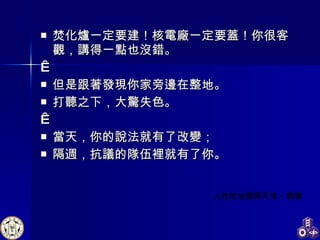 焚化爐一定要建！核電廠一定要蓋！你很客觀，講得一點也沒錯。   但是跟著發現你家旁邊在整地。 打聽之下，大驚失色。   當天，你的說法就有了改變； 隔週，抗議的隊伍裡就有了你。 人性的地獄與天堂 - 劉墉  