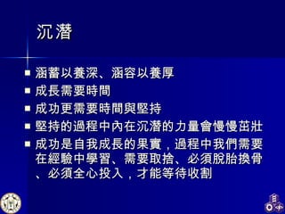 沉潛 涵蓄以養深、涵容以養厚 成長需要時間 成功更需要時間與堅持 堅持的過程中內在沉潛的力量會慢慢茁壯 成功是自我成長的果實，過程中我們需要在經驗中學習、需要取捨、必須脫胎換骨、必須全心投入，才能等待收割 