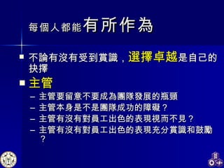 每個人都能 有所作為 不論有沒有受到賞識， 選擇卓越 是自己的抉擇 主管 主管要留意不要成為團隊發展的瓶頸 主管本身是不是團隊成功的障礙？ 主管有沒有對員工出色的表現視而不見？ 主管有沒有對員工出色的表現充分賞識和鼓勵？ 