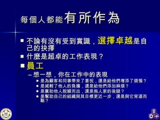 每個人都能 有所作為 不論有沒有受到賞識， 選擇卓越 是自己的抉擇 什麼是超卓的工作表現？ 員工 想一想，你在工作中的表現 是為顧客和同事帶來了喜悅，還是給他們增添了煩惱？ 是減輕了他人的負擔，還是給他們添加麻煩？ 是襄助他人脫穎而出，還是拖人家的後腿？ 是幫助自己的組織與其目標更近一步，還是與它背道而馳？ 