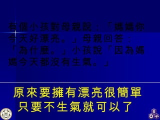 原來要擁有漂亮很簡單 只要不生氣就可以了   有個小孩對母親說：「媽媽你今天好漂亮。」母親回答：「為什麼。」小孩說「因為媽媽今天都沒有生氣。」 