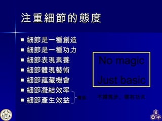 注重細節的態度 細節是一種創造 細節是一種功力 細節表現素養 細節體現藝術 細節蘊藏機會 細節凝結效率 細節產生效益 No magic Just basic 不蹲馬步、哪有功夫 價值 