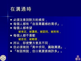 在溝通時 必須注意到對方的感受， 每個人都有『自我尊嚴感的需求』， 每個人都希望 被肯定、被讚美、被認同、被附和， 每個人都不喜歡 被否定、被輕視， 所以，即使雙方意見不同， 但必須做到『異中求同、圓融溝通』， 『有話照說，但口氣要委婉許多』。  
