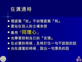 在溝通時 理直氣 『 壯 』 不如理直氣 『 和 』 要站在別人的立場來想 善用「 同理心 」 也學習控制自己的『舌頭』 在必要的時候，及時打住一句不該說的話 也在適當的時候，說出一句漂亮的話 