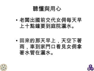 聽懂與用心 老闆出國前交代女佣每天早上十點鐘要到庭院灑水。 回來的那天早上，天空下著雨，車到家門口看見女佣拿著水管在灑水。 