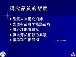 品質來自講究細節 先要有品質才能談品牌 用心才能看得見 偉大源於細節的累積 魔鬼就在細節裡  （ by:  郭台銘） 講究品質的態度 