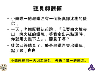 聽見與聽懂 小鎮唯一的老鐵匠有一個認真卻迷糊的徒弟， 一天，老鐵匠對徒弟說：『我要由火爐夾出一塊火紅的鐵塊，等我拿出來點頭時，你就用力敲下去』。聽見了嗎？ 徒弟回答聽見了 。 於是老鐵匠夾出鐵塊，點了頭，…… 小鎮就在那一天因為意外，失去了唯一的鐵匠。 