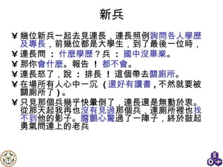 新兵 幾位新兵一起去見連長，連長照例 詢問各人學歷及專長 ，前幾位都是大學生，到了最後一位時， 連長問  :  什麼學歷 ？兵  :  國中沒畢業 。 那你 會什麼 。報告  !  都不會 。 連長怒了，說  :  排長  !  這個帶去 關廁所 。 在場所有人心中一沉  ( 還好有讀書 , 不然就要被關廁所了 ) 。 只見那個兵幾乎快暈倒了，連長還是無動於衷。從那天起我再也 沒有見過 那個兵，連廁所裡也 找不到 他的影子。 膽顫心驚 過了一陣子，終於鼓起勇氣問連上的老兵 